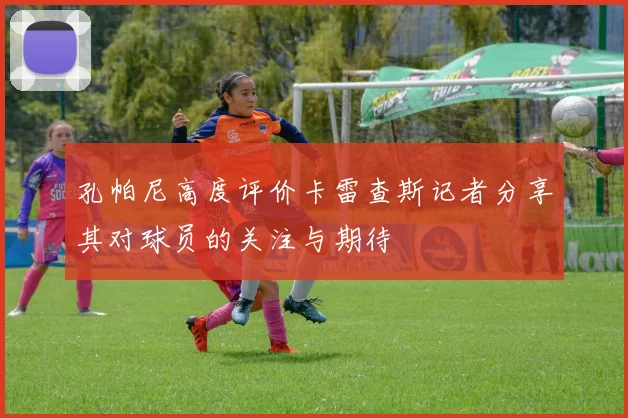 孔帕尼高度评价卡雷查斯记者分享其对球员的关注与期待