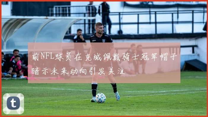 前NFL球员在克城佩戴骑士冠军帽子暗示未来动向引发关注