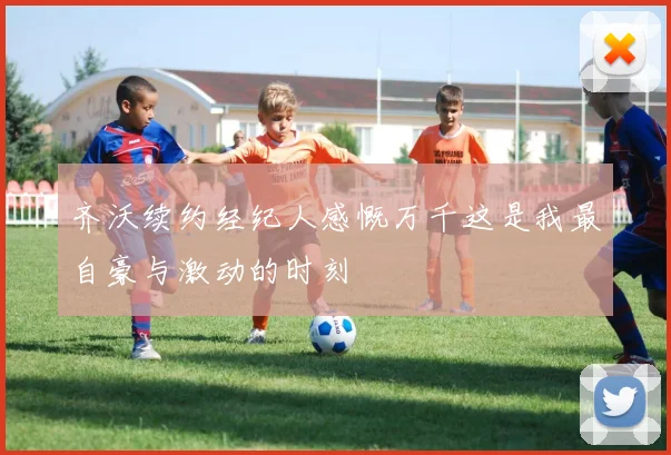 齐沃续约经纪人感慨万千这是我最自豪与激动的时刻