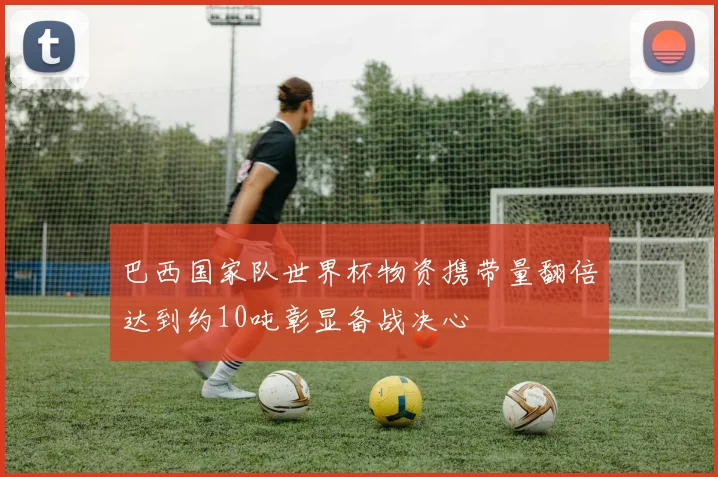 巴西国家队世界杯物资携带量翻倍达到约10吨彰显备战决心