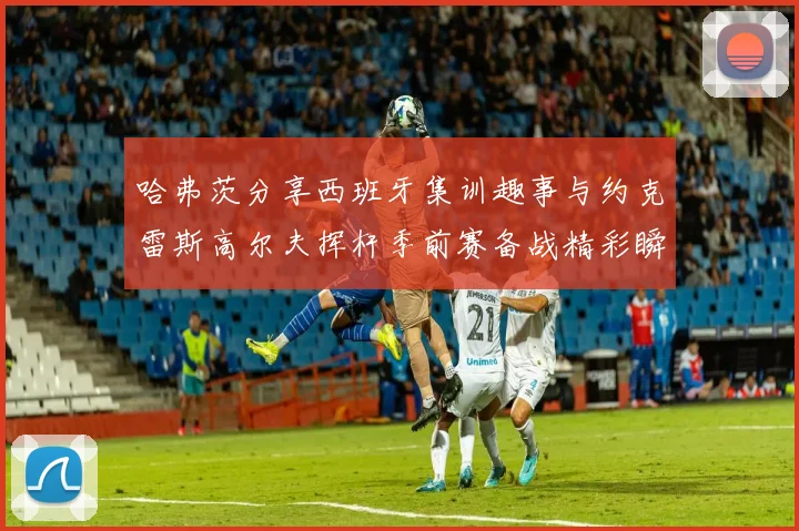 哈弗茨分享西班牙集训趣事与约克雷斯高尔夫挥杆季前赛备战精彩瞬间
