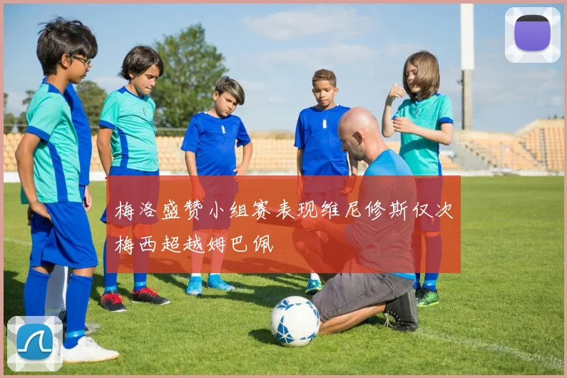 梅洛盛赞小组赛表现维尼修斯仅次梅西超越姆巴佩