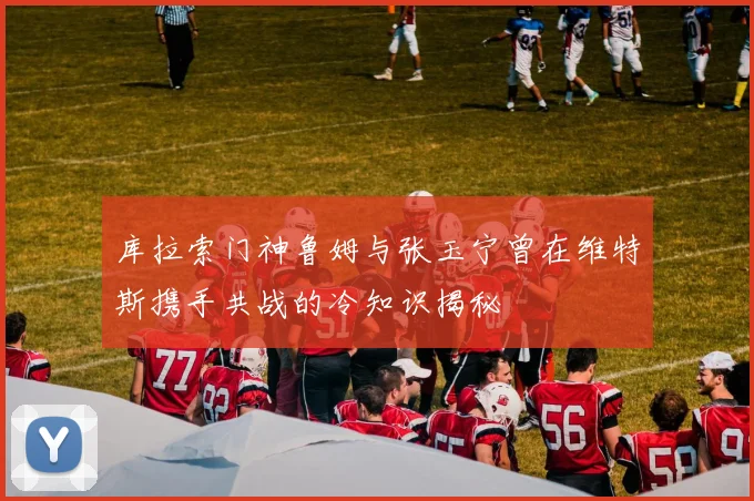 库拉索门神鲁姆与张玉宁曾在维特斯携手共战的冷知识揭秘