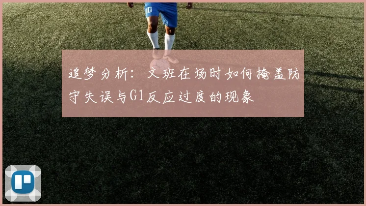 追梦分析：文班在场时如何掩盖防守失误与G1反应过度的现象