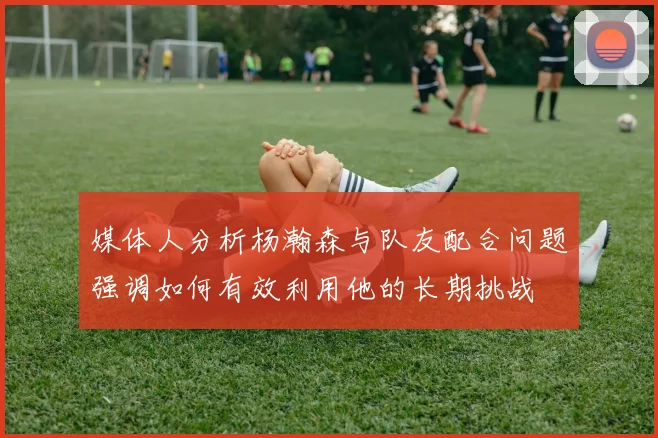 媒体人分析杨瀚森与队友配合问题强调如何有效利用他的长期挑战