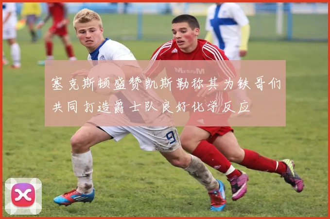 塞克斯顿盛赞凯斯勒称其为铁哥们共同打造爵士队良好化学反应