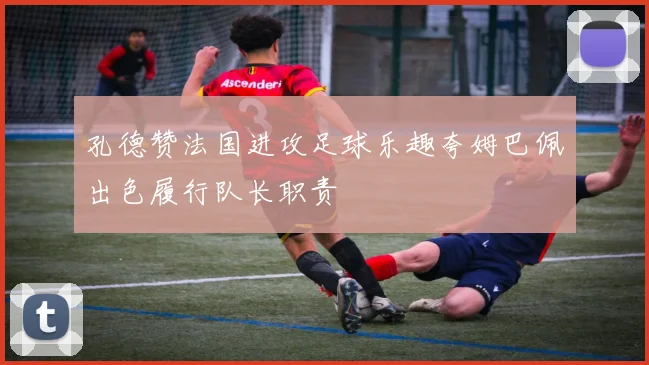 孔德赞法国进攻足球乐趣夸姆巴佩出色履行队长职责