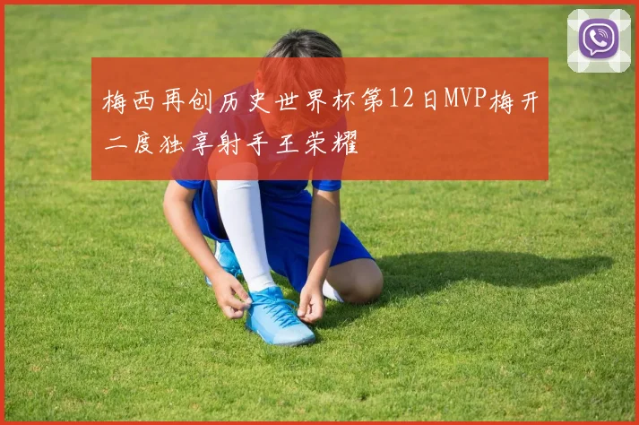 梅西再创历史世界杯第12日MVP梅开二度独享射手王荣耀