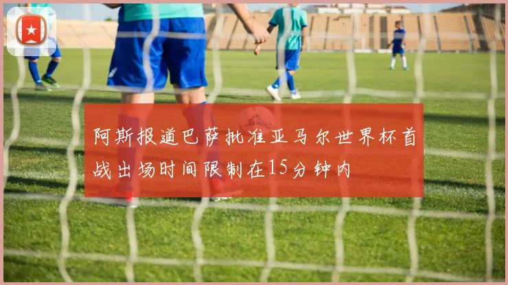阿斯报道巴萨批准亚马尔世界杯首战出场时间限制在15分钟内