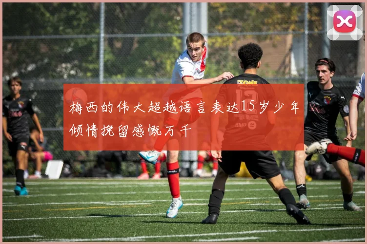 梅西的伟大超越语言表达15岁少年倾情挽留感慨万千