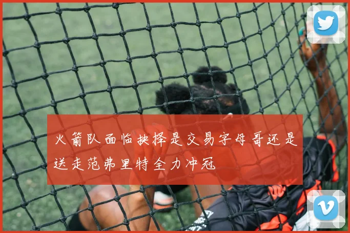 火箭队面临抉择是交易字母哥还是送走范弗里特全力冲冠