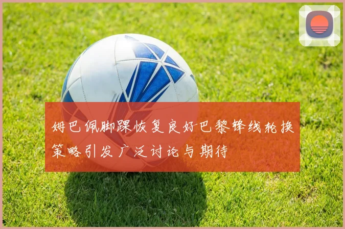 姆巴佩脚踝恢复良好巴黎锋线轮换策略引发广泛讨论与期待