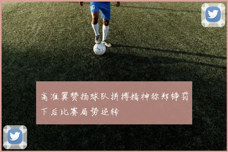 高准翼赞扬球队拼搏精神称郑铮罚下后比赛局势逆转