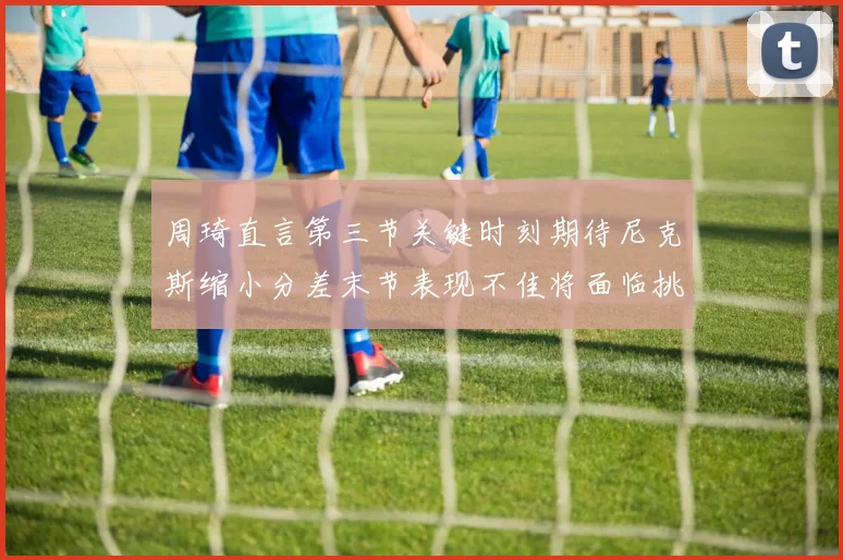 周琦直言第三节关键时刻期待尼克斯缩小分差末节表现不佳将面临挑战