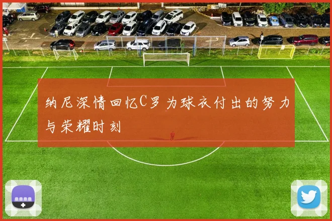 纳尼深情回忆C罗为球衣付出的努力与荣耀时刻