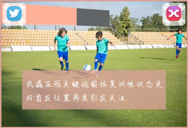 武磊亚冠关键战前恢复训练状态良好首发位置再度引发关注