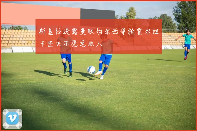 斯基拉透露曼联切尔西争抢霍尔纽卡坚决不愿意放人