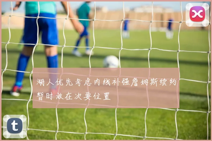 湖人优先考虑内线补强詹姆斯续约暂时放在次要位置