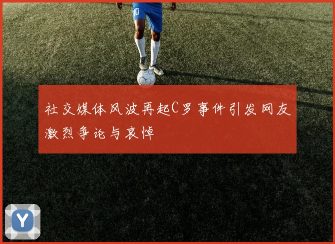 社交媒体风波再起C罗事件引发网友激烈争论与哀悼