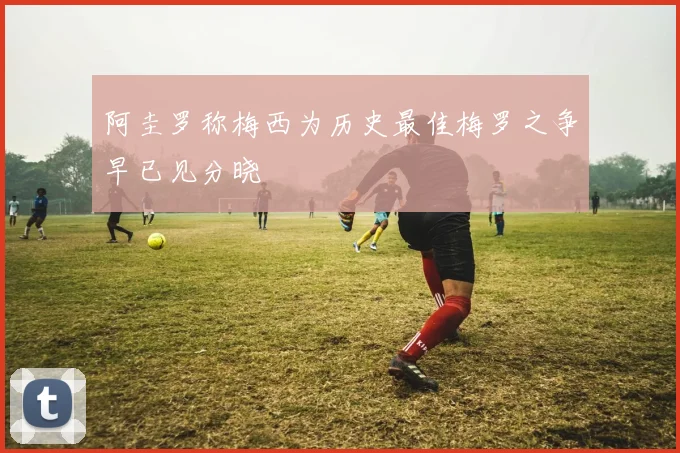 阿圭罗称梅西为历史最佳梅罗之争早已见分晓