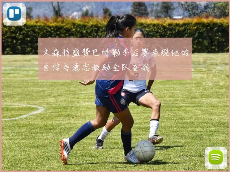 文森特盛赞巴特勒季后赛表现他的自信与意志激励全队奋战