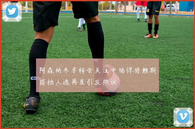 阿森纳冬季转会关注中场悍将赖斯搭档人选再度引发热议